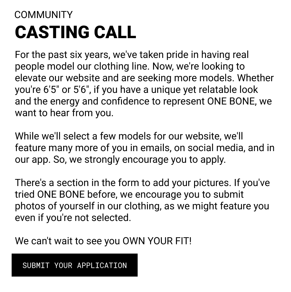 Casting call: For the past six years, we've taken pride in having real people model our clothing line. Now, we're looking to elevate our website and are seeking more models. Whether you're 6'5" or 5'6", if you have a unique yet relatable look and the energy and confidence to represent ONE BONE, we want to hear from you. While we'll select a few models for our website, we'll feature many more of you in emails, on social media, and in our app. So, we strongly encourage you to apply. There's a section in the form to add your pictures. If you've tried ONE BONE before, we encourage you to submit photos of yourself in our clothing, as we might feature you even if you're not selected. We can't wait to see you OWN YOUR FIT!