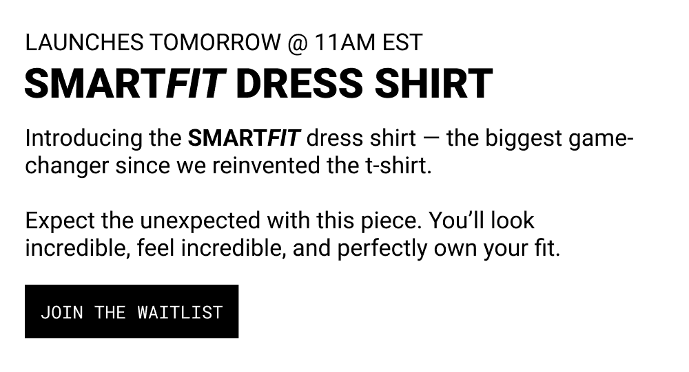 PRE-DROP 14. LAUNCHES TOMORROW Introducing the SMARTFIT dress shirt — the biggest game-changer since we reinvented the t-shirt. Expect the unexpected with this piece. You’ll look incredible, feel incredible, and perfectly own your fit. 