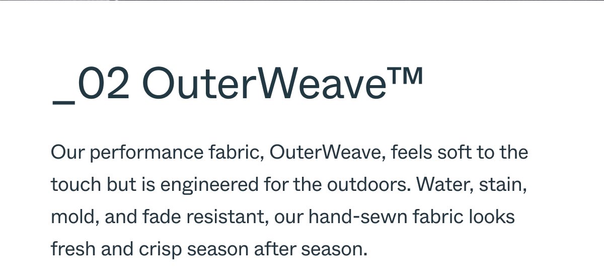 _02 OuterWeave™ Our proprietary performance fabric, OuterWeave, feels soft to the touch but is engineered for the outdoors. Water, stain, mold, and fade resistant, our hand-sewn fabric looks fresh and crisp season after season.