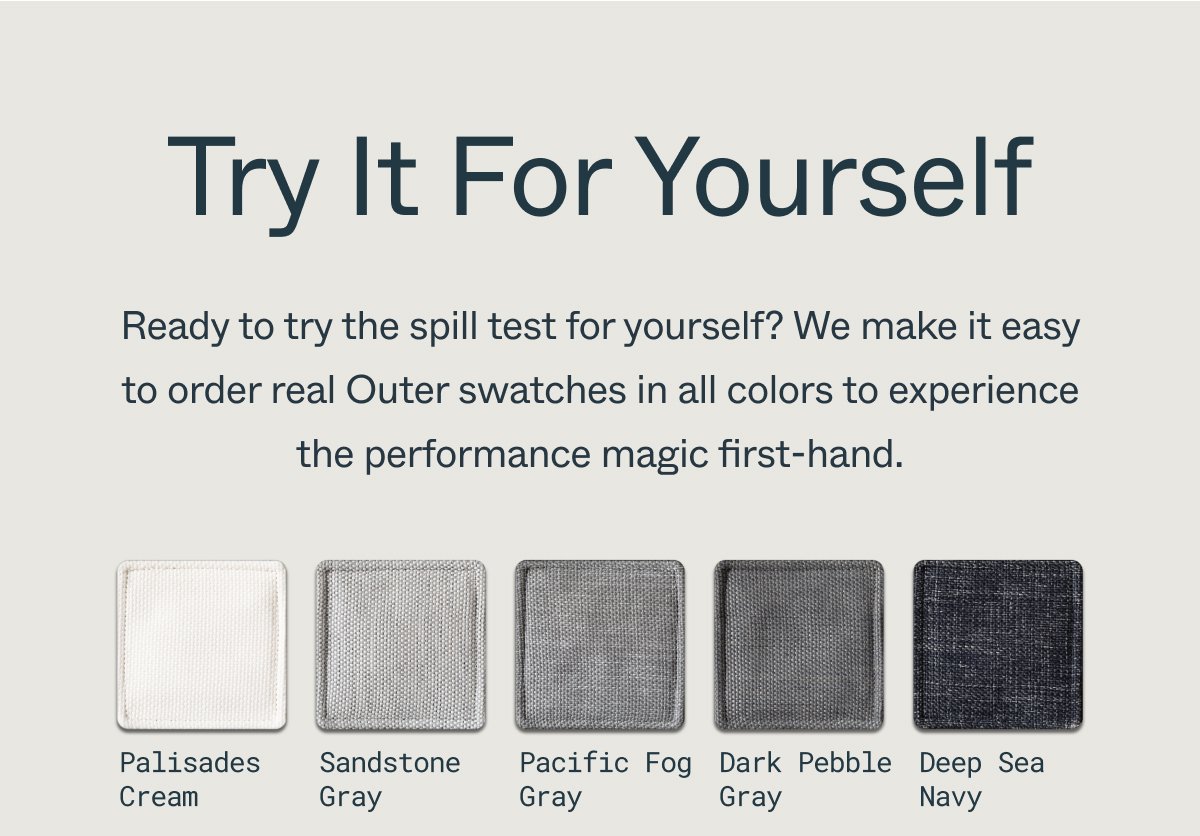 Try It For Yourself Ready to try the spill test for yourself? We make it easy to order real Outer swatches in all colors to experience the performance magic first-hand. Palisades Cream Pacific Fog Gray Sandstone Gray Dark Pebble Gray Deep Sea Navy
