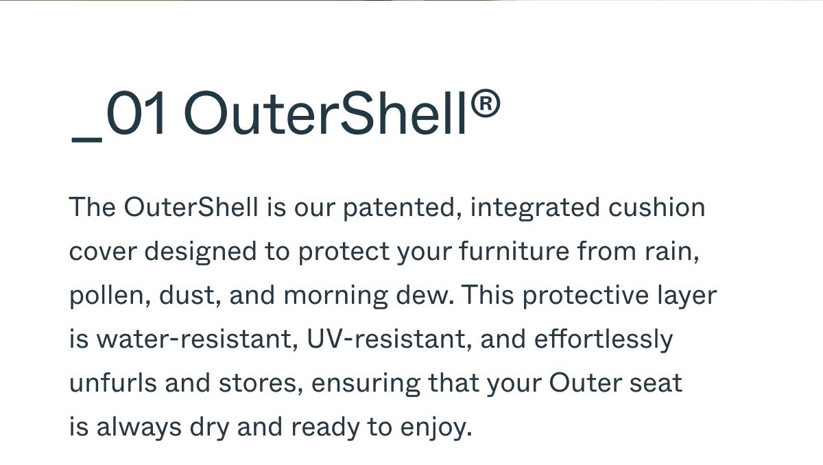 _01 OuterShell® The OuterShell is our patented, integrated cushion cover designed to protect your furniture from rain, pollen, dust, and morning dew. This protective layer is water-resistant, UV-resistant, and effortlessly unfurls and stores, ensuring that your Outer seat is always dry and ready to enjoy.