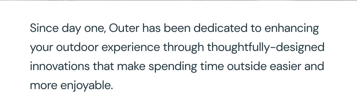 Since day one, Outer has been dedicated to enhancing your outdoor experience through thoughtfully-designed innovations that make spending time outside easier and more enjoyable.