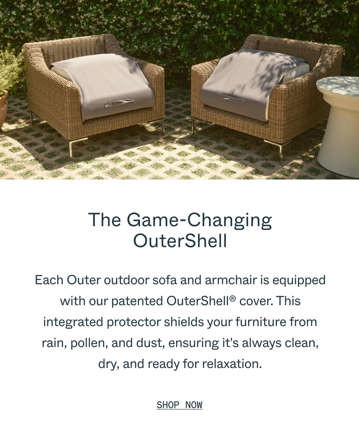 The Game-Changing OuterShell Each Outer outdoor sofa and armchair is equipped with our patented OuterShell cover. This integrated protector shields your furniture from rain, pollen, and dust, ensuring it's always clean, dry, and ready for relaxation. Shop Now.