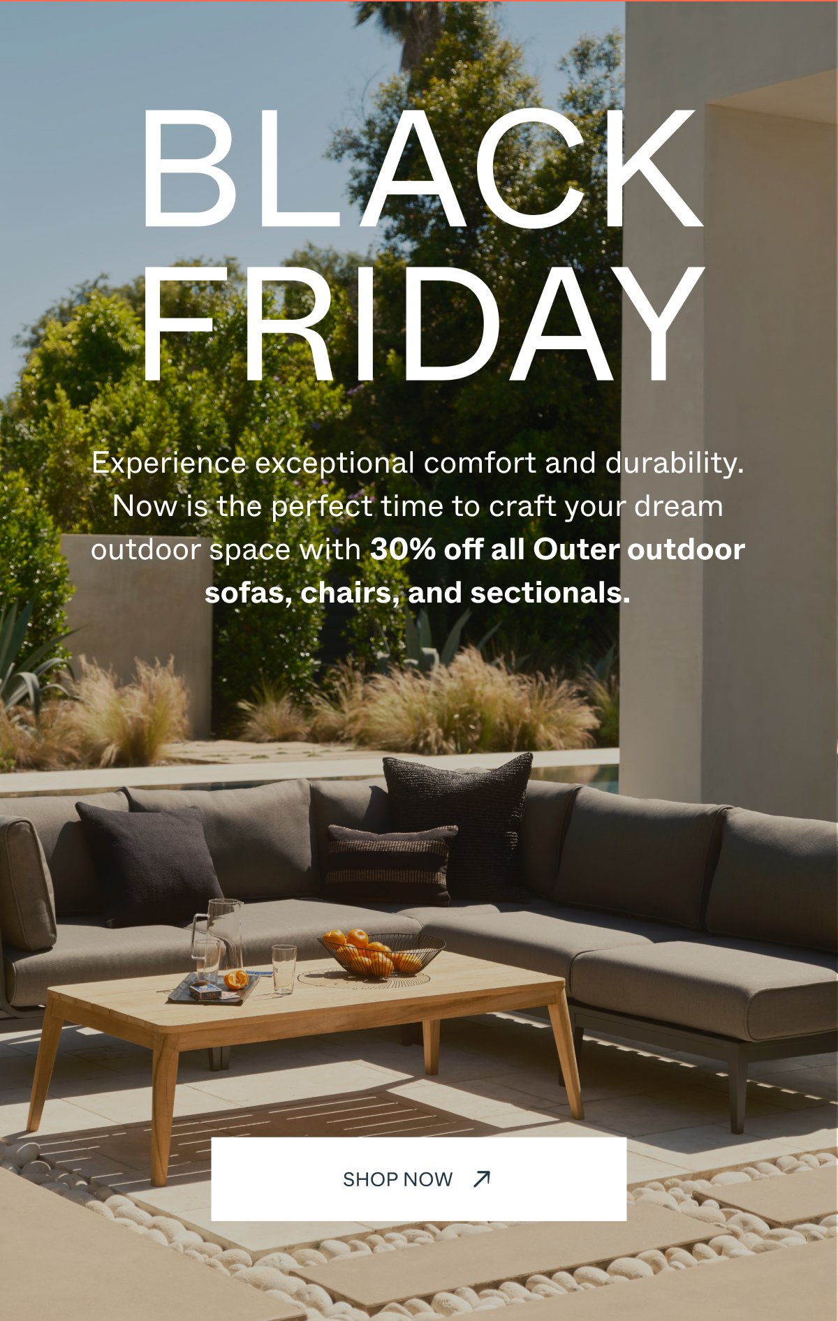 BLACK FRIDAY Experience exceptional comfort and durability. Now is the perfect time to craft your dream outdoor space with 30% off all Outer outdoor sofas, chairs, and sectionals. Shop Now