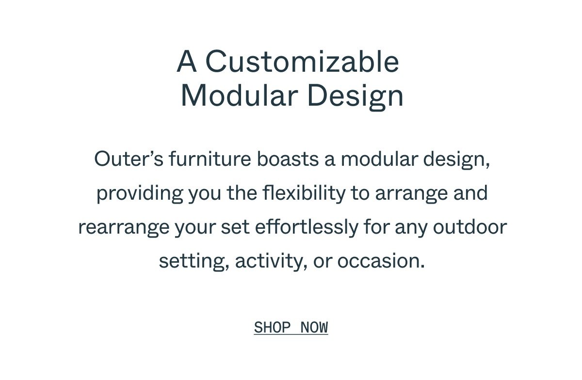 A Customizable  Modular Design Outer’s furniture boasts a modular design, providing you the flexibility to arrange and rearrange your set effortlessly for any outdoor setting, activity, or occasion. Shop Now