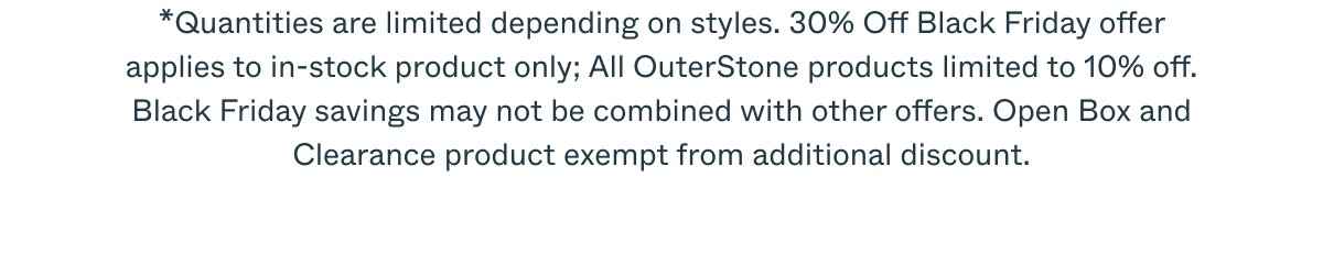 *Quantities are limited depending on styles. 30% Off Black Friday offer applies to in-stock product only; All OuterStone products limited to 10% off. Black Friday savings may not be combined with other offers. Open Box and Clearance product exempt from additional discount.