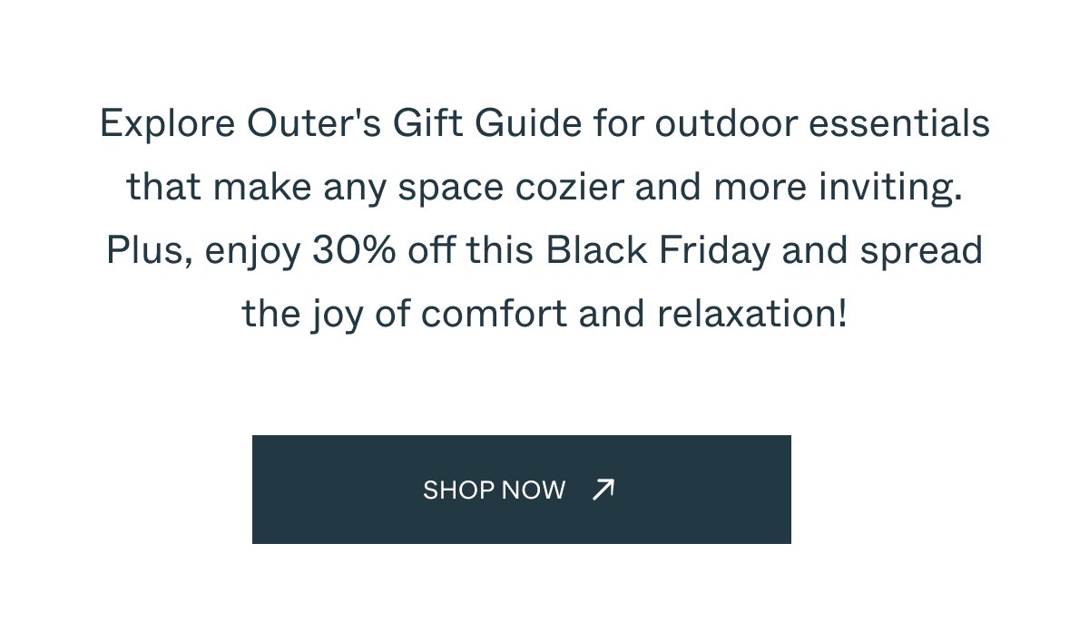 Explore Outer's Gift Guide for outdoor essentials that make any space cozier and more inviting. Plus, enjoy 30% off this Black Friday and spread the joy of comfort and relaxation! Explore Collection