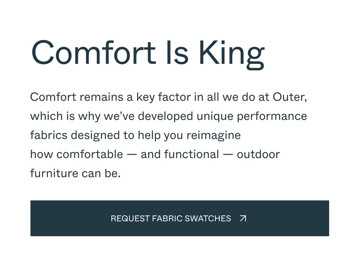 Comfort Is King Comfort remains a key factor in all we do at Outer, which is why we’ve developed unique performance fabrics designed to help you reimagine how comfortable — and functional — outdoor furniture can be. request fabric swatches