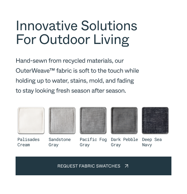 Innovative Solutions For Outdoor Living Hand-sewn from recycled materials, our OuterWeave™ fabric is soft to the touch while holding up to water, stains, mold, and fading to stay looking fresh season after season. Palisades Cream Sandstone Gray Pacific Fog Gray Dark Pebble Gray Deep Sea Navy request fabric swatches