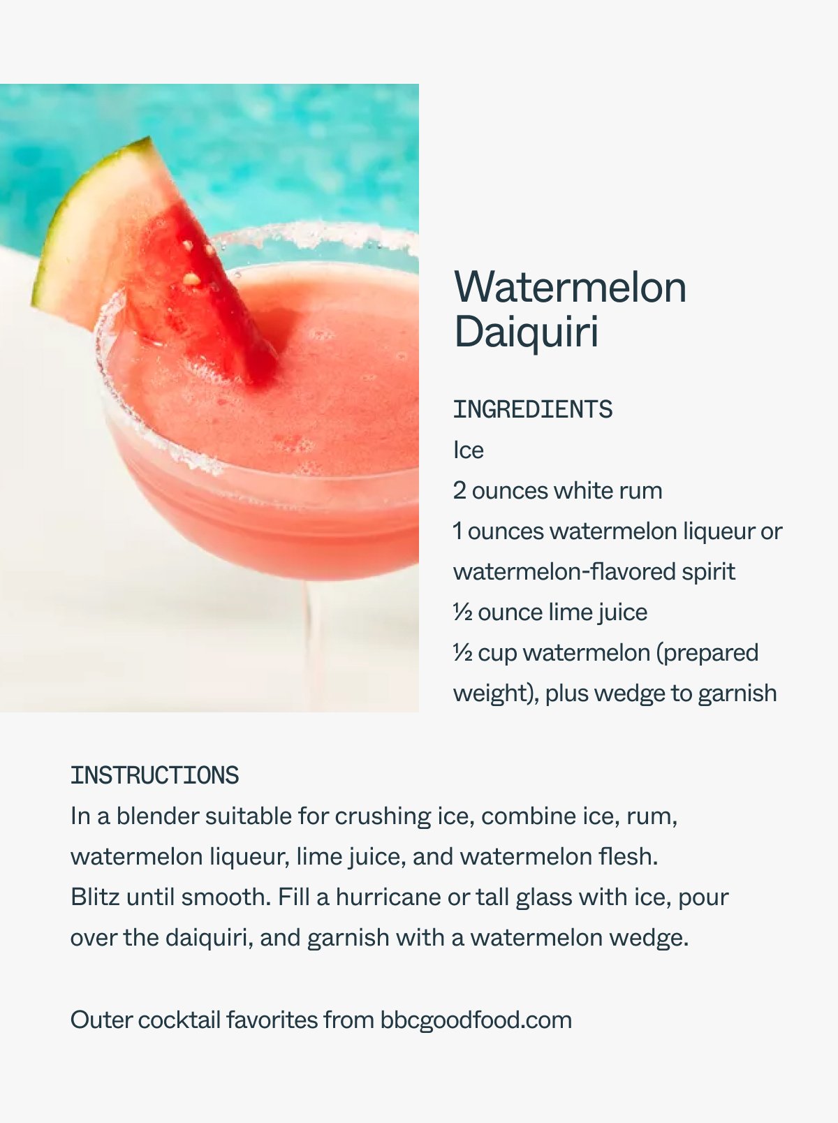 Watermelon Daiquiri Ingredients Ice 2 ounces white rum 1 ounces watermelon liqueur or watermelon-flavored spirit 1/2 ounce lime juice 1/2 cup watermelon (prepared weight), plus wedge to garnish Instructions In a blender suitable for crushing ice, combine ice, rum, watermelon liqueur, lime juice, and watermelon flesh. Blitz until smooth. Fill a hurricane or tall glass with ice, pour over the daiquiri, and garnish with a watermelon wedge. Outer cocktail favorites from bbcgoodfood.com