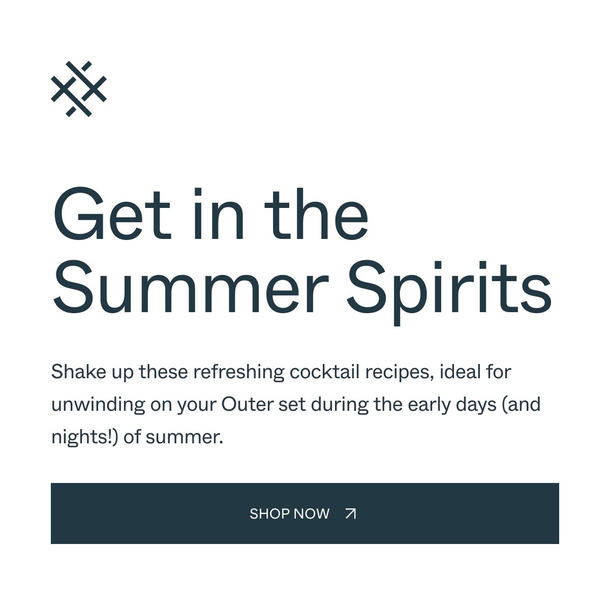 Get in the Summer Spirits Shake up these refreshing cocktail recipes, ideal for unwinding on your Outer set during the early days (and nights!) of summer. Shop Now