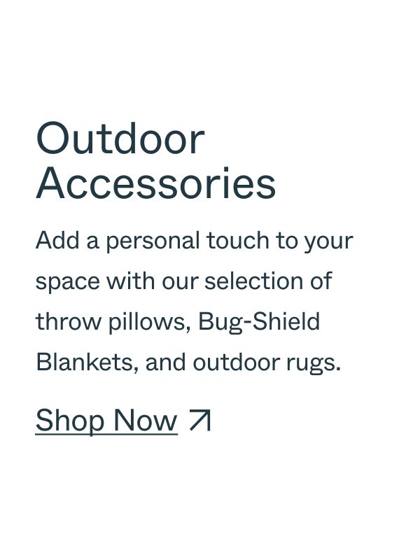 Outdoor Accessories Add a personal touch to your space with our selection of throw pillows, Bug-Shield Blankets, and outdoor rugs. Shop Now