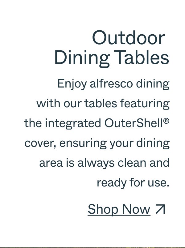 Outdoor  Dining Tables Enjoy alfresco dining with our tables featuring the integrated OuterShell® cover, ensuring your dining area is always clean and ready for use. Shop Now