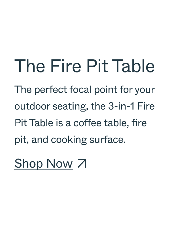 The Fire Pit Table The perfect focal point for your outdoor seating, the 3-in-1 Fire Pit Table is a coffee table, fire pit, and cooking surface. Shop Now