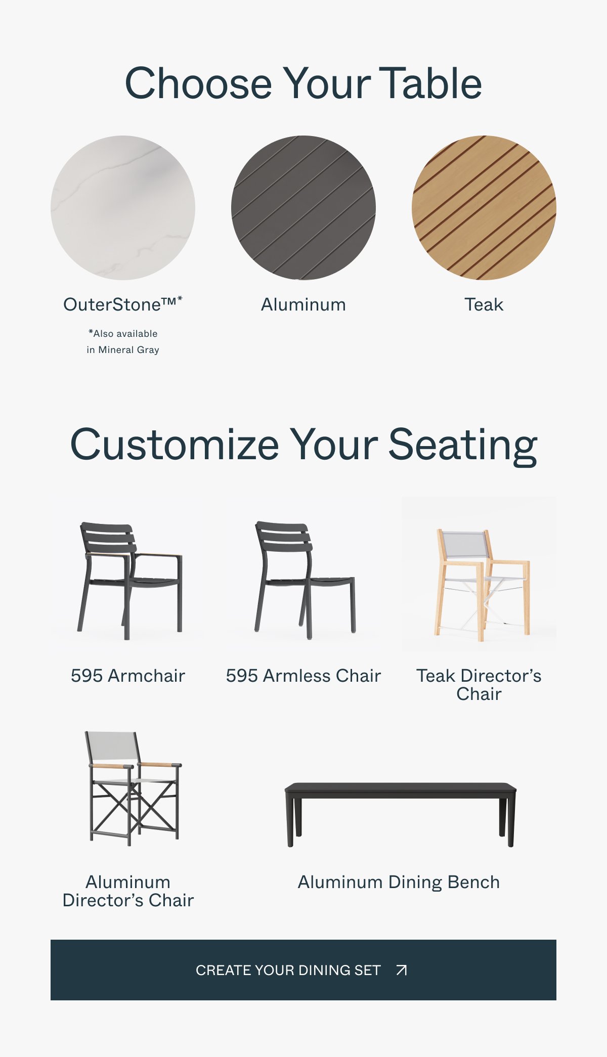 Choose Your Table OuterStone™* Aluminum Teak *Also available in Mineral Gray Customize Your Seating 595 Armchair 595 Armless Chair Teak Director’s Chair Aluminum Director’s Chair Aluminum Dining Bench create your Dining set