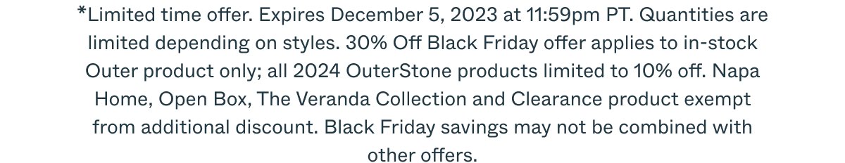 *Limited time offer. Expires December 5, 2023 at 11:59pm PT. Quantities are limited depending on styles. 30% Off Black Friday offer applies to in-stock Outer product only; all 2024 OuterStone products limited to 10% off. Napa Home, Open Box, The Veranda Collection and Clearance product exempt from additional discount. Black Friday savings may not be combined with other offers.