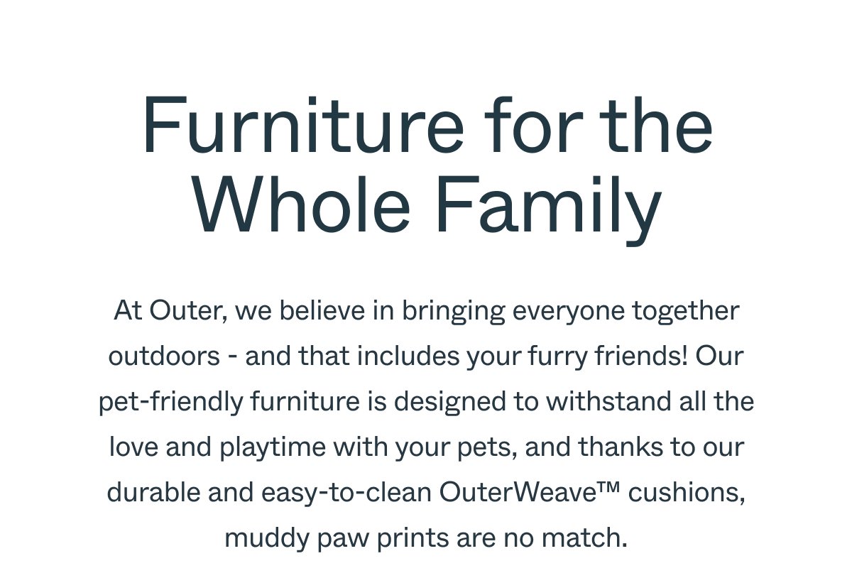 Furniture for the Whole Family At Outer, we believe in bringing everyone together outdoors - and that includes your furry friends! Our pet-friendly furniture is designed to withstand all the love and playtime with your pets, and thanks to our durable and easy-to-clean OuterWeave™ cushions, muddy paw prints are no match. Shop Now