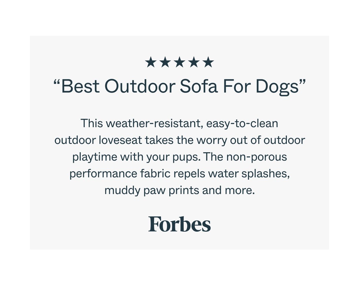 “Best Outdoor Sofa For Dogs” This weather-resistant, easy-to-clean outdoor loveseat takes the worry out of outdoor playtime with your pups. The non-porous performance fabric repels water splashes, muddy paw prints and more. Forbes