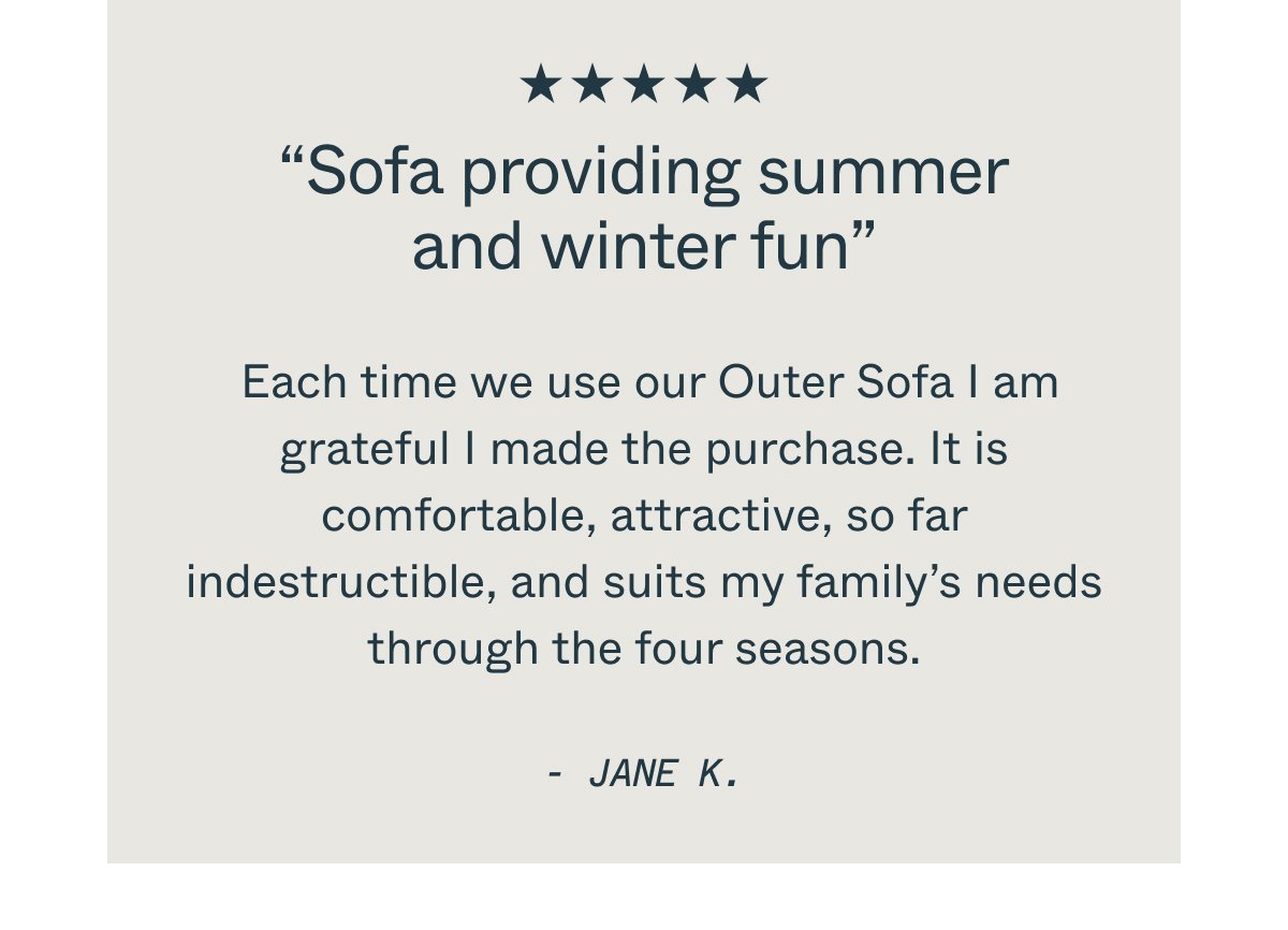 “Sofa providing summer and winter fun” Each time we use our Outer Sofa I am grateful I made the purchase. It is comfortable, attractive, so far indestructible,\xa0and suits my family’s needs through the four seasons. - JANE K.