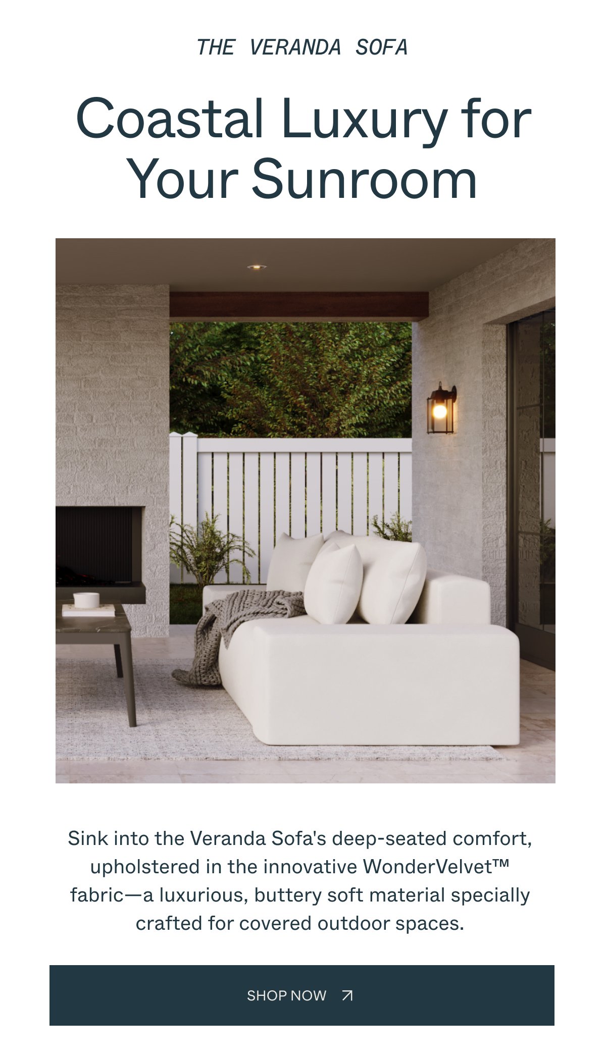 THE VERANDA SOFA Coastal Luxury for Your Sunroom Sink into the Veranda Sofa's deep-seated comfort, upholstered in the innovative WonderVelvet fabric—a luxurious, buttery soft material specially crafted for covered outdoor spaces. SHOP NOW