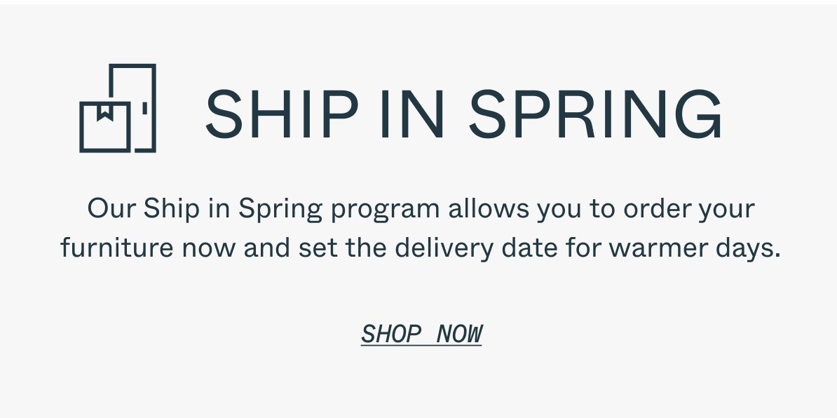 SHIP IN SPRING Our Ship in Spring program allows you to order your furniture now and set the delivery date for warmer days. SHOP NOW