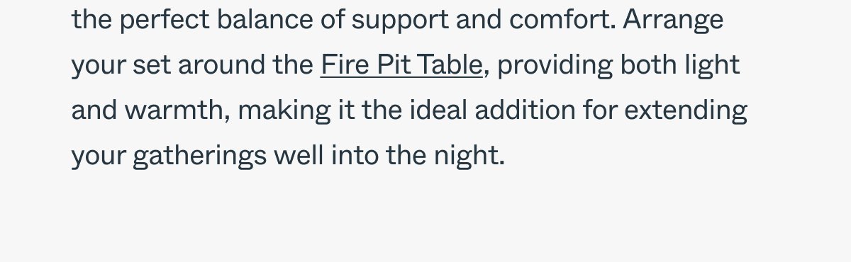 offering the perfect balance of support and comfort. Arrange your set around the Fire Pit Table, providing both light and warmth, making it the ideal addition for extending your gatherings well into the night.