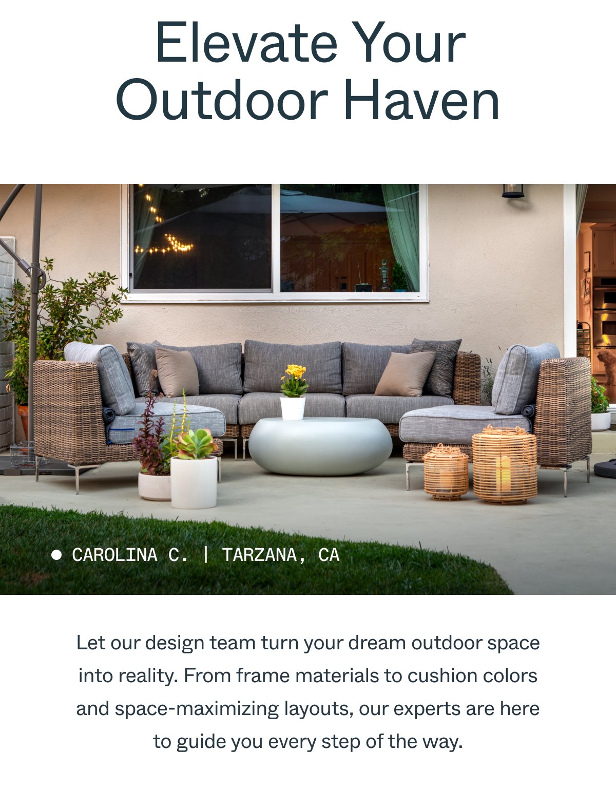 Elevate Your Outdoor Haven Carolina C. | Tarzana, CA Let our design team turn your dream outdoor space into reality. From frame materials to cushion colors and space-maximizing layouts, our experts are here to guide you every step of the way.