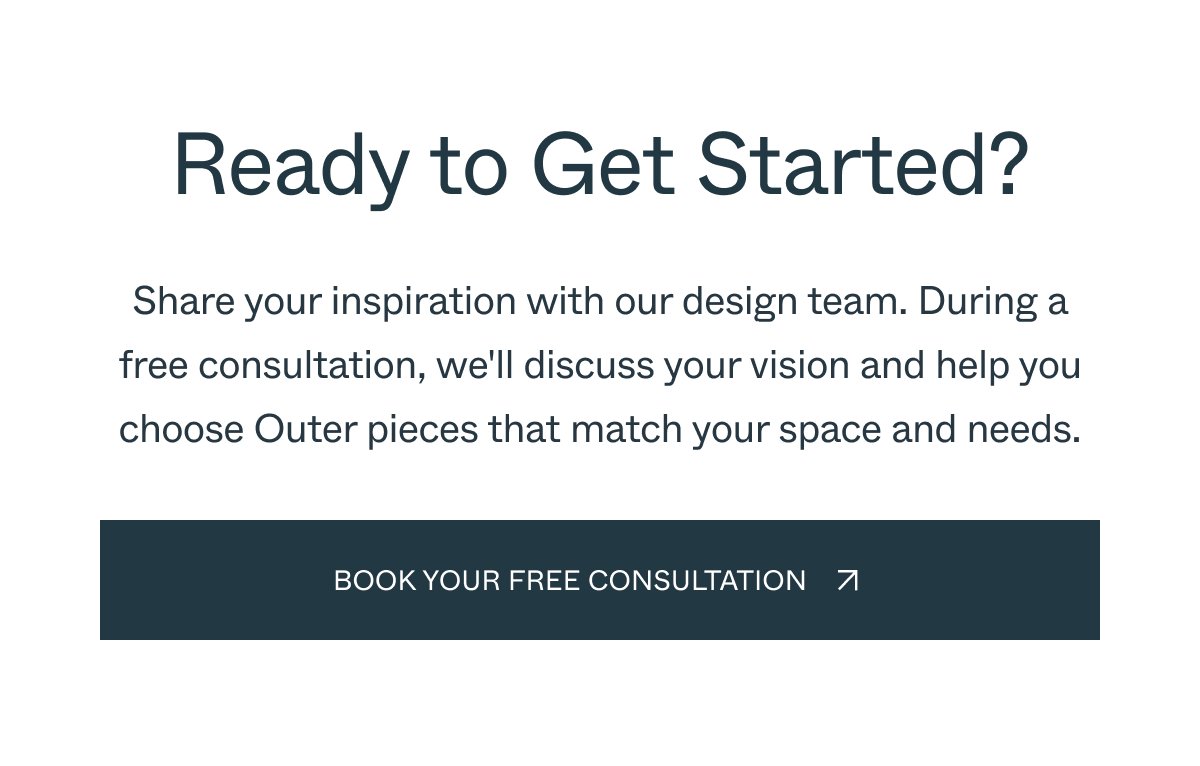 Ready to Get Started? Share your inspiration with our design team. During a free consultation, we'll discuss your vision and help you choose Outer pieces that match your space and needs. Book your FREE Consultation