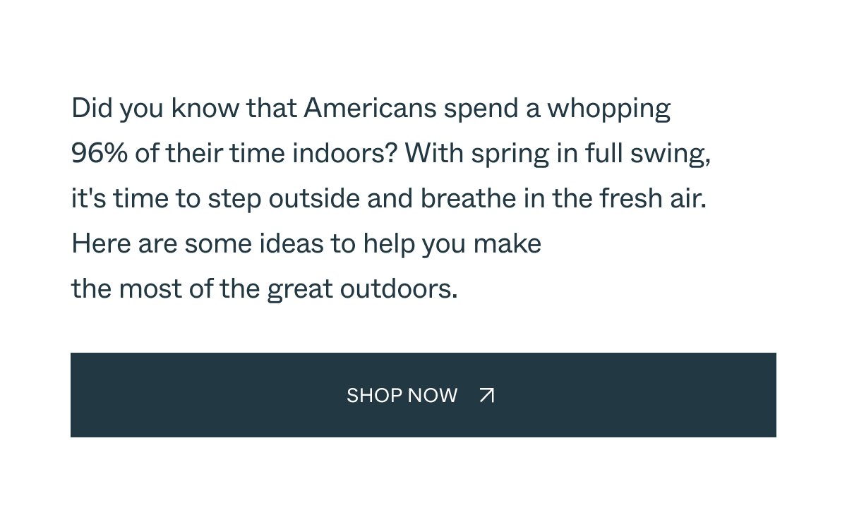 Embrace the Outdoors Did you know that Americans spend a whopping  96% of their time indoors? With spring just around the corner, it's time to step outside and breathe in the fresh air. Here are some ideas to help you make the most of the great outdoors. Shop Now