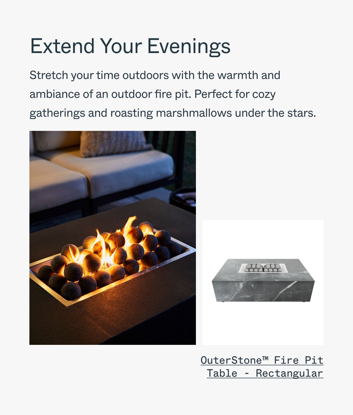 Extend Your Evenings Stretch your time outdoors with the warmth and ambiance of an outdoor fire pit. Perfect for cozy gatherings and roasting marshmallows under the stars. OuterStone Fire Pit Table - Rectangular