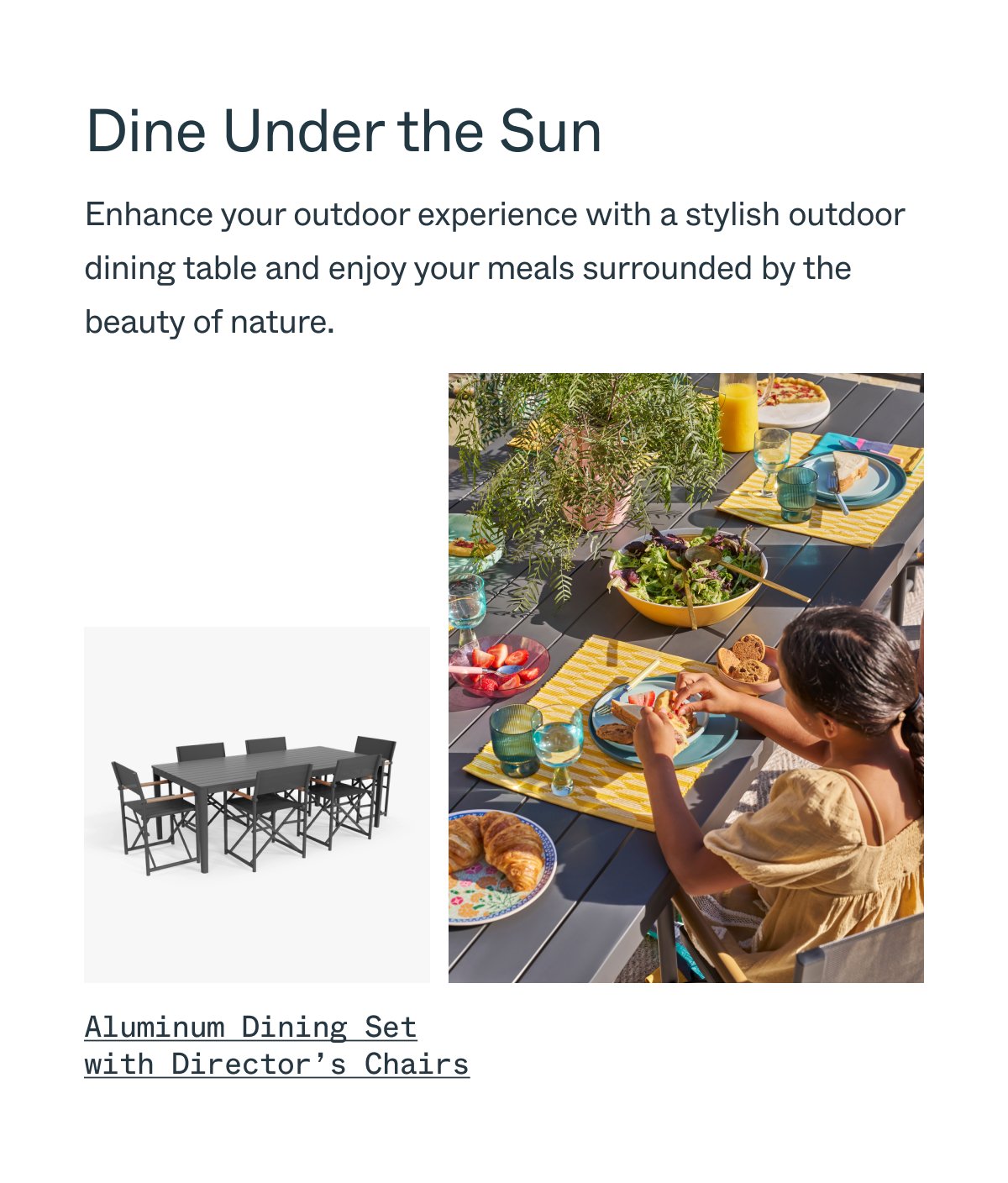Dine Under the Sun Enhance your outdoor experience with a stylish outdoor dining table and enjoy your meals surrounded by the beauty of nature. Aluminum Dining Set with Director’s Chairs