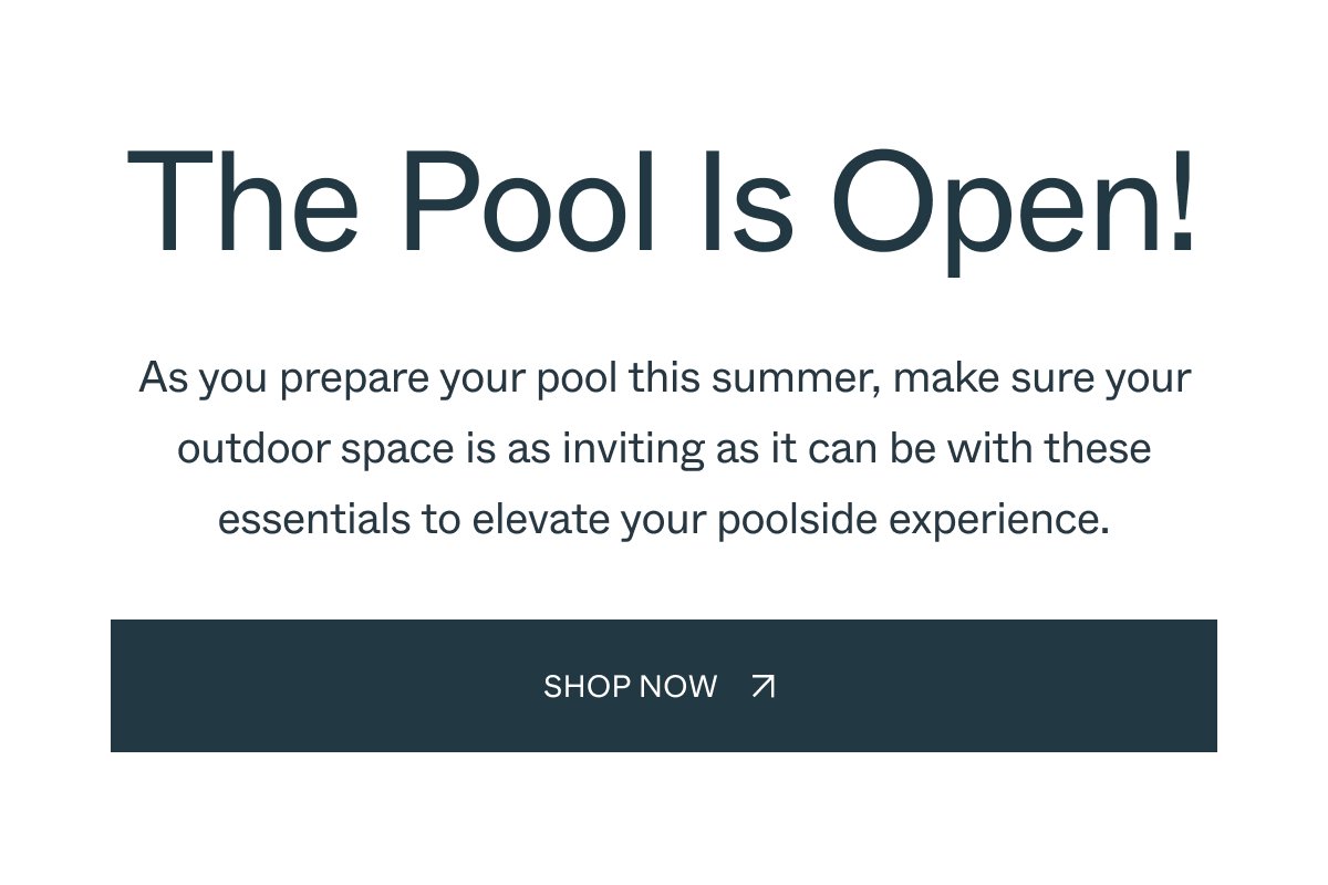 The Pool Is Open! As you prepare your pool this summer, make sure your outdoor space is as inviting as it can be with these essentials to elevate your poolside experience. Shop Now