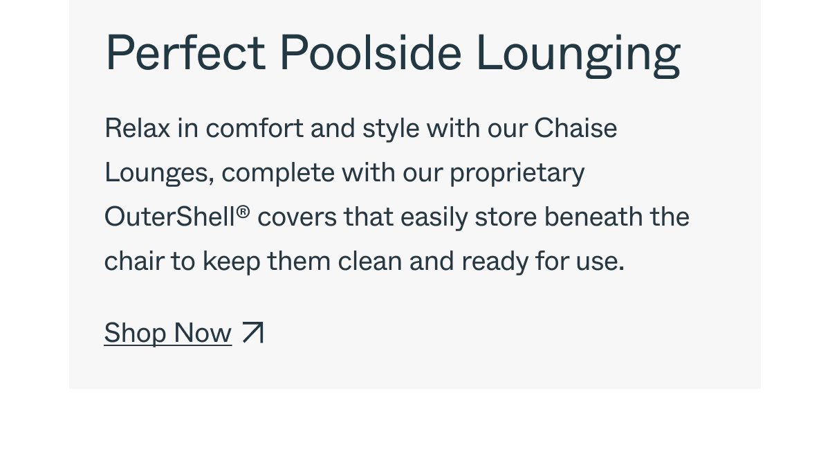 Perfect Poolside Lounging Relax in comfort and style with our Chaise Lounges, complete with our proprietary OuterShell™ covers that easily store beneath the chair to keep them clean and ready for use. Shop Now