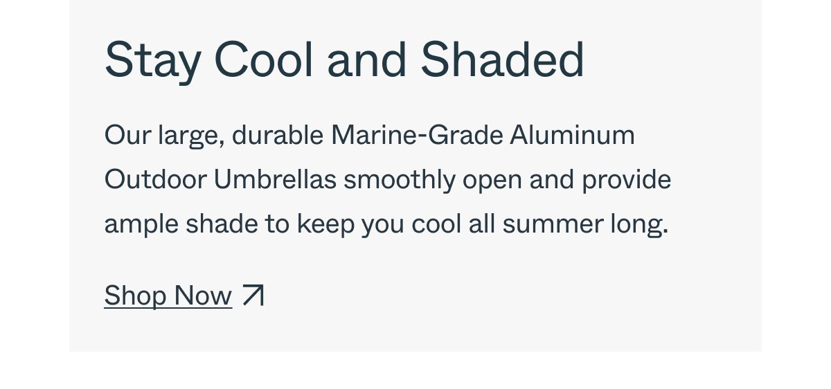 Stay Cool and Shaded Our large, durable Marine-Grade Aluminum Outdoor Umbrellas smoothly open and provide ample shade to keep you cool all summer long. Shop Now