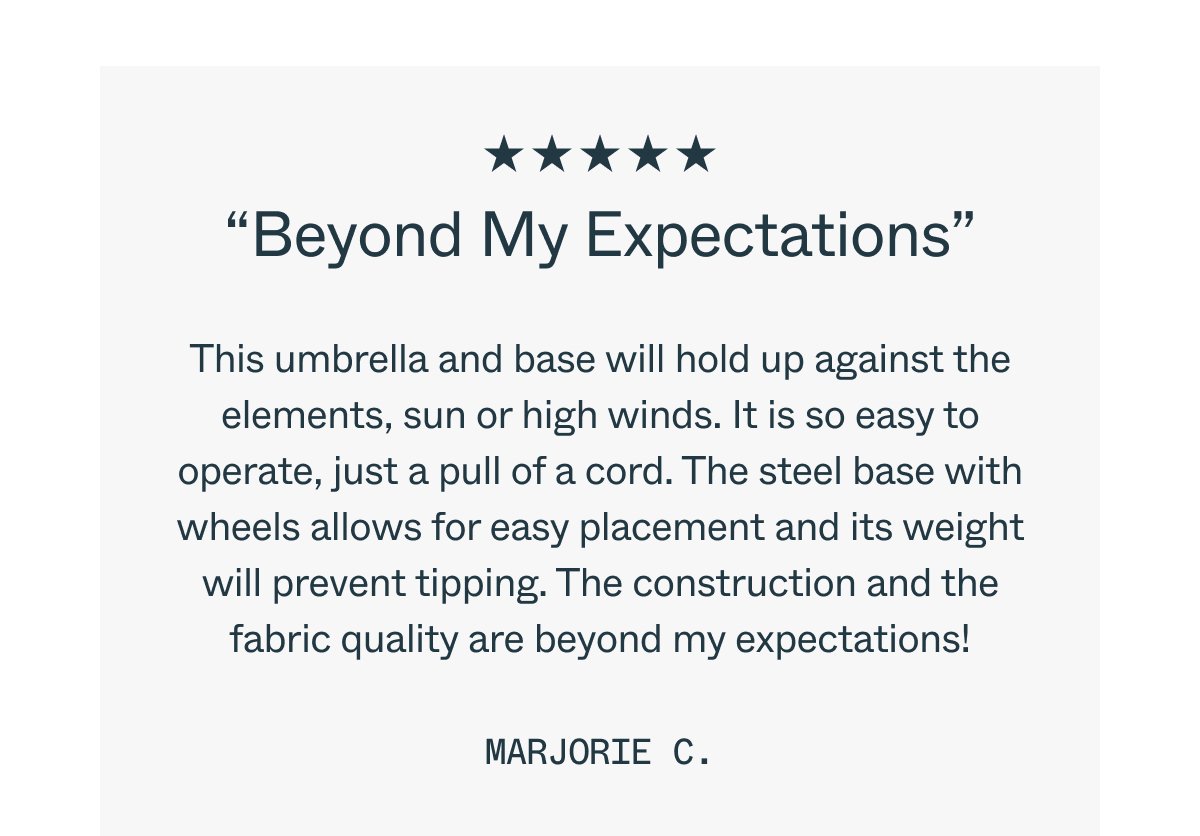 “Beyond My Expectations” This umbrella and base will hold up against the elements, sun or high winds. It is so easy to operate, just a pull of a cord. The steel base with wheels allows for easy placement and its weight will prevent tipping. The construction and the fabric quality are beyond my expectations! Marjorie C.