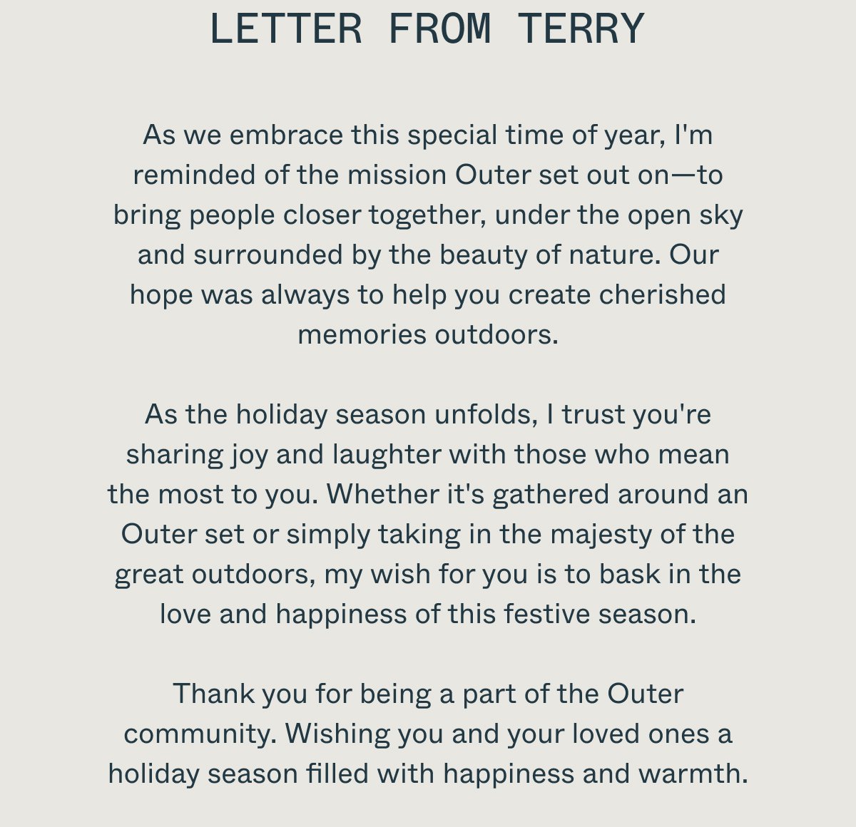 Letter From Terry As we embrace this special time of year, I'm reminded of the mission Outer set out on—to bring people closer together, under the open sky and surrounded by the beauty of nature. Our hope was always to help you create cherished memories outdoors. As the holiday season unfolds, I trust you're sharing joy and laughter with those who mean the most to you. Whether it's gathered around an Outer set or simply taking in the majesty of the great outdoors, my wish for you is to bask in the love and happiness of this festive season. Thank you for being a part of the Outer community. Wishing you and your loved ones a holiday season filled with happiness and warmth.