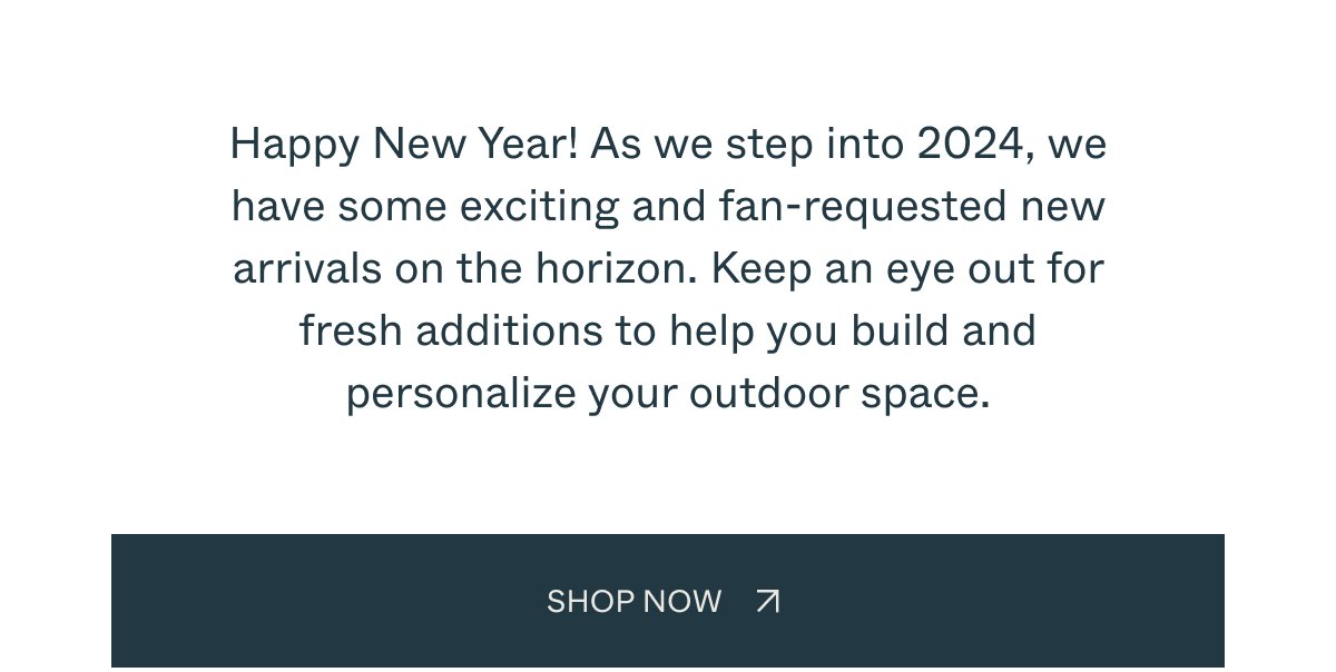 Happy New Year! As we step into 2024, we have some exciting and fan-requested new arrivals on the horizon. Keep an eye out for fresh additions to help you build and personalize your outdoor space. SHOP NOW