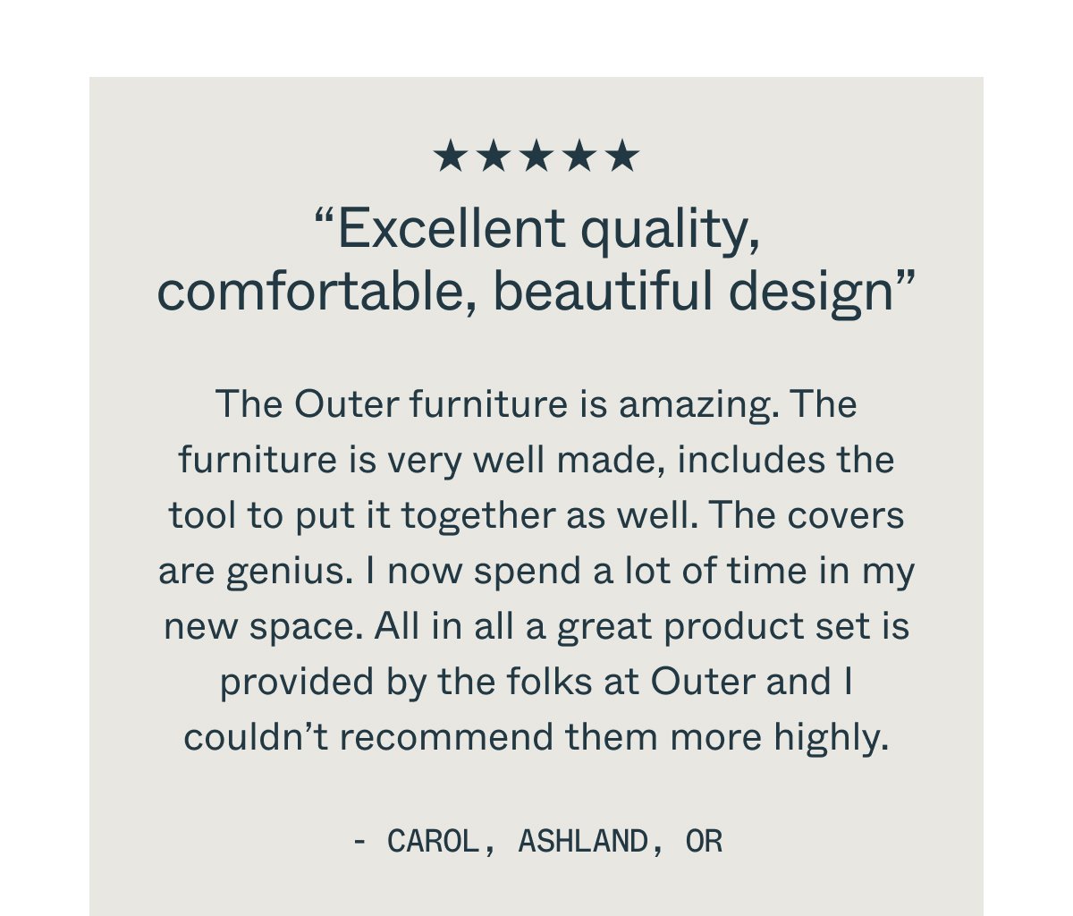 “Excellent quality, comfortable, beautiful design” The Outer furniture is amazing. The furniture is very well made, includes the tool to put it together as well. The covers are genius. I now spend a lot of time in my new space. All in all a great product set is provided by the folks at Outer and I couldn’t recommend them more highly. - Carol, ashland, OR