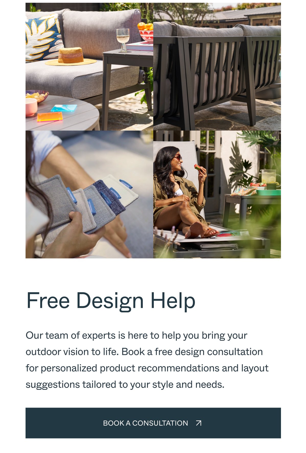 Free Design Help Our team of experts is here to help you bring your outdoor vision to life. Book a free design consultation for personalized product recommendations and layout suggestions tailored to your style and needs. Book a Consultation