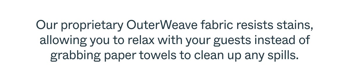 Our proprietary OuterWeave fabric resists stains, allowing you to relax with your guests instead of grabbing paper towels to clean up any spills.