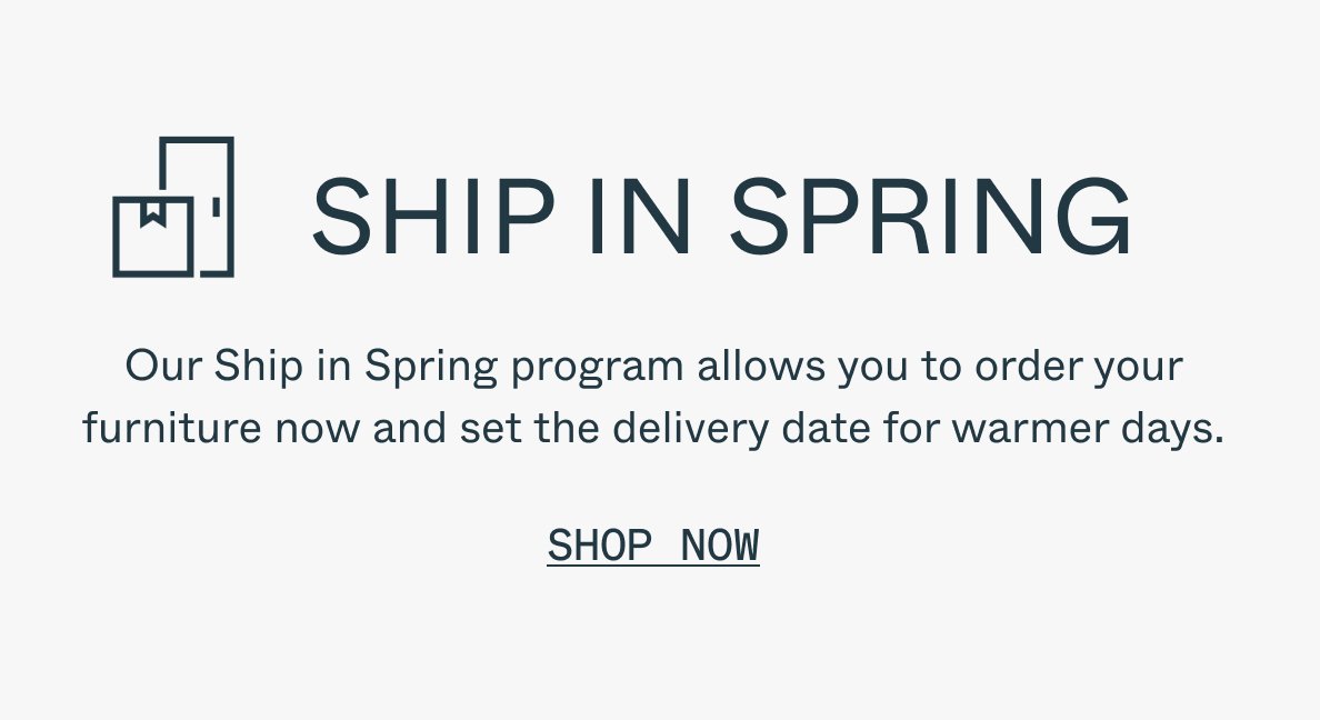 SHIP IN SPRING Our Ship in Spring program allows you to order your furniture now and set the delivery date for warmer days. Shop Now