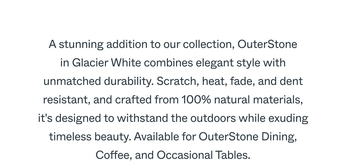 A stunning addition to our collection, OuterStone in Glacier White combines elegant style with unmatched durability. Scratch, heat, fade, and dent resistant, and crafted from 100% natural materials, it's designed to withstand the outdoors while exuding timeless beauty. Available for OuterStone Dining, Coffee, and Occasional Tables.