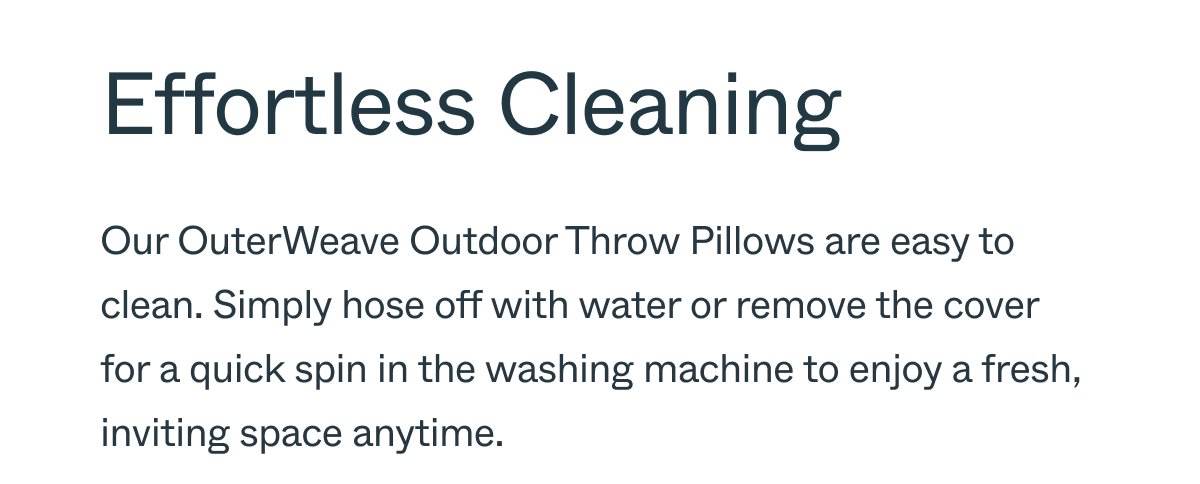 Effortless Cleaning Our OuterWeave Outdoor Throw Pillows are easy to clean. Simply hose off with water or remove the cover for a quick spin in the washing machine to enjoy a fresh, inviting space anytime.