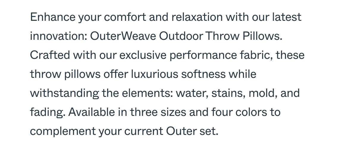 Enhance your comfort and relaxation with our latest innovation: OuterWeave Outdoor Throw Pillows. Crafted with our exclusive performance fabric, these throw pillows offer luxurious softness while withstanding the elements: water, stains, mold, and fading. Available in three sizes and four colors to complement your current Outer set.