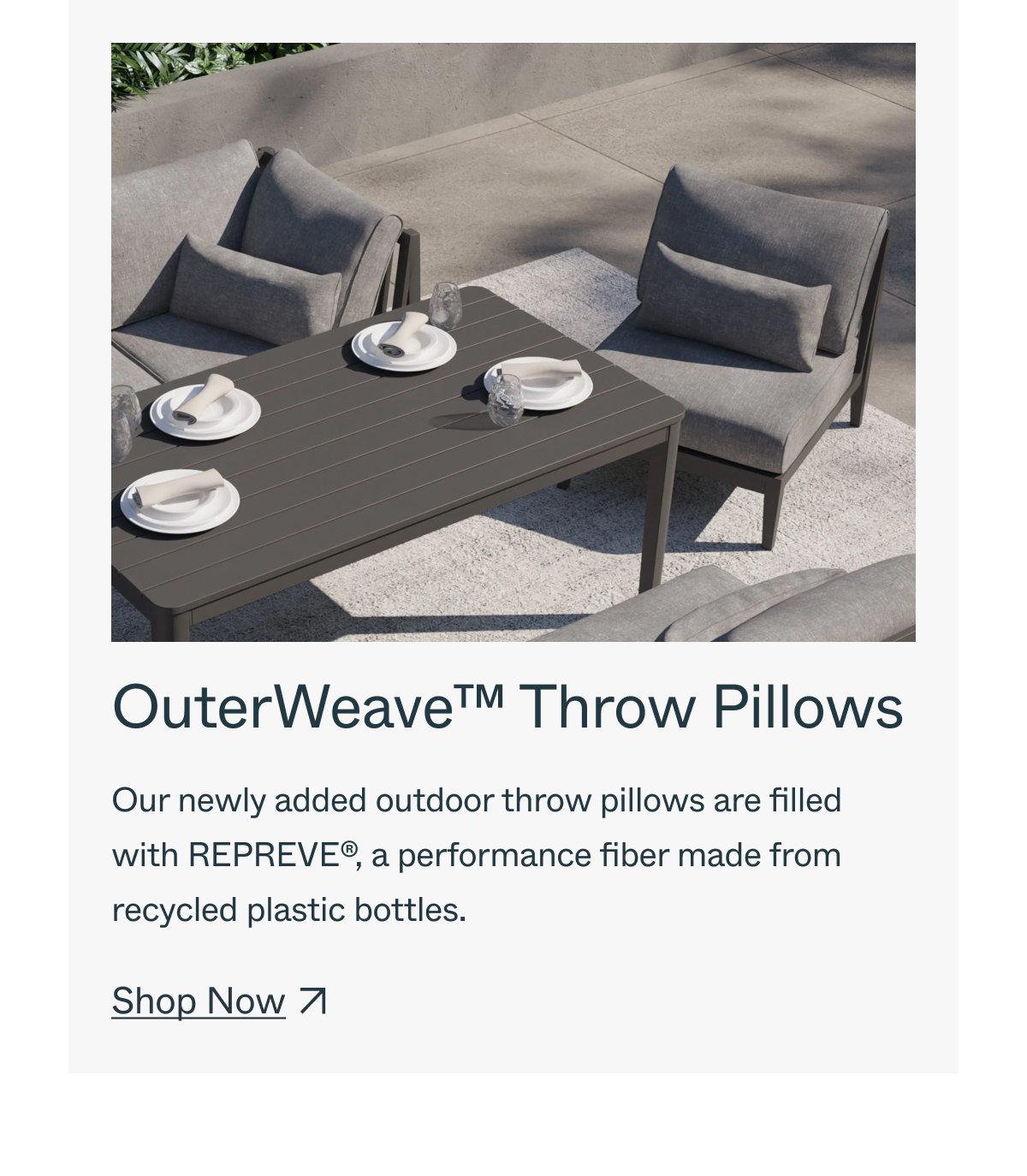 OuterWeave™ Throw Pillows Our newly added outdoor throw pillows are filled with REPREVE®, a performance fiber made from recycled plastic bottles. Shop Now