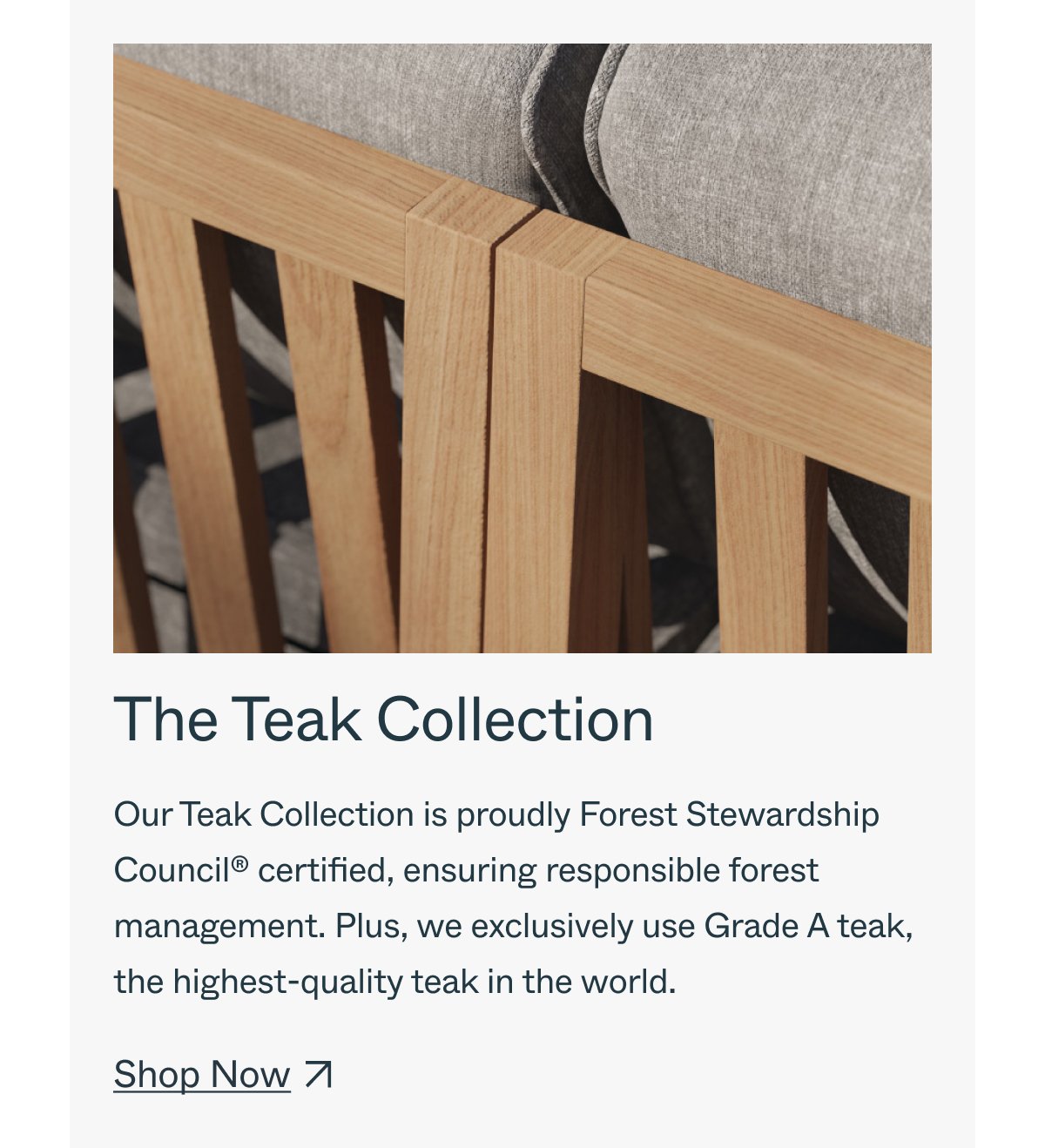 The Teak Collection Our Teak Collection is proudly Forest Stewardship Council® certified, ensuring responsible forest management. Plus, we exclusively use Grade A teak, the highest-quality teak in the world. Shop Now