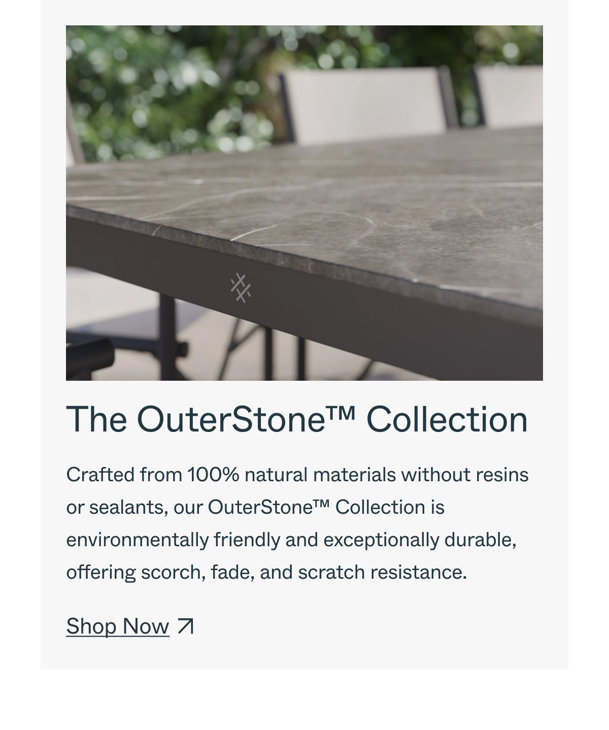 The OuterStone™ Collection Crafted from 100% natural materials without resins or sealants, our OuterStone™ Collection is environmentally friendly and exceptionally durable, offering scorch, fade, and scratch resistance. Shop Now