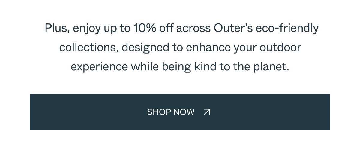 Plus, enjoy up to 10% off across Outer’s eco-friendly collections, designed to enhance your outdoor experience while being kind to the planet. Shop Now