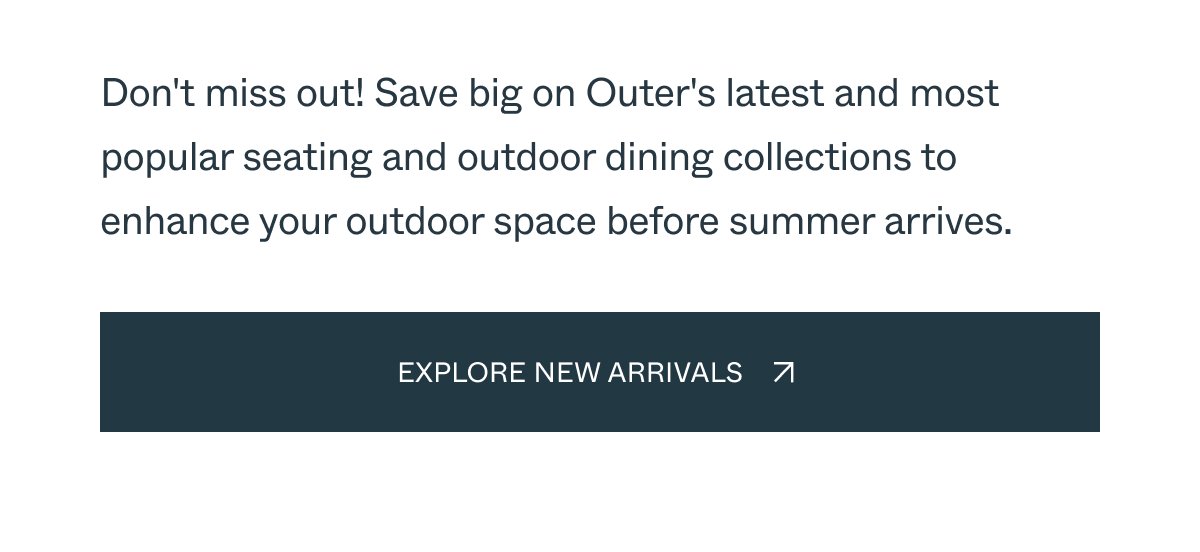 Don't miss out! Save big on Outer's latest and most popular seating and outdoor dining collections to enhance your outdoor space before summer arrives.