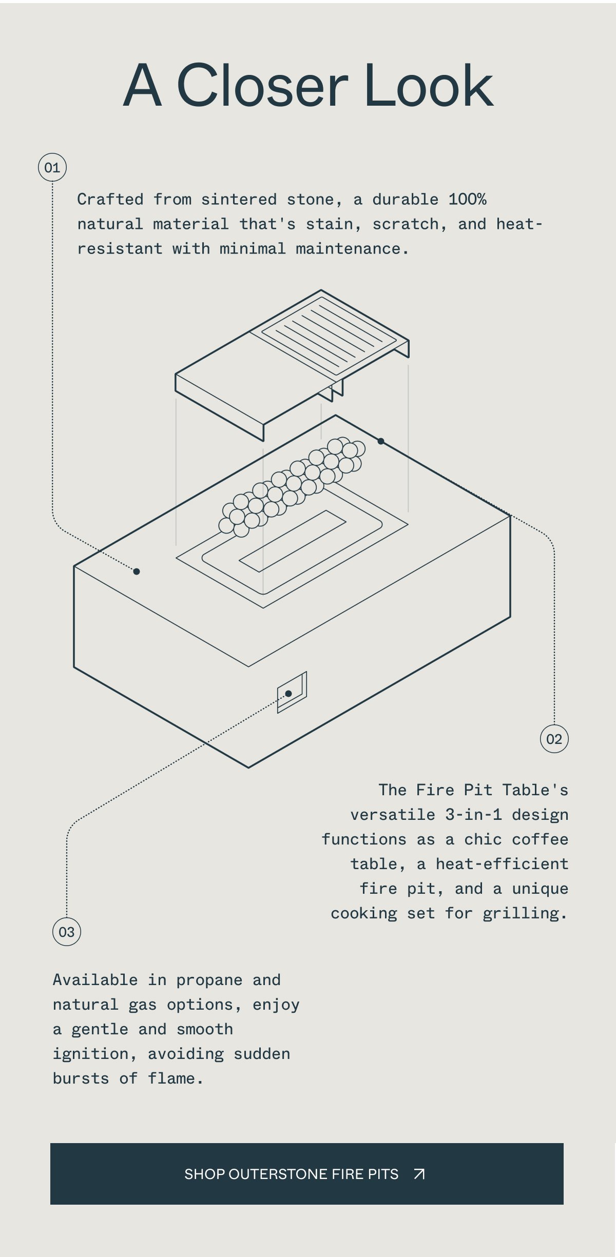A Closer Look 01 Crafted from sintered stone, a durable 100% natural material that's stain, scratch, and heat-resistant with minimal maintenance. 02 The Fire Pit Table's versatile 3-in-1 design functions as a chic coffee table, a heat-efficient fire pit, and a unique cooking set for grilling. 03 Available in propane and natural gas options, enjoy a gentle and smooth ignition, avoiding sudden bursts of flame. SHOP OUTERSTONE FIRE PITS